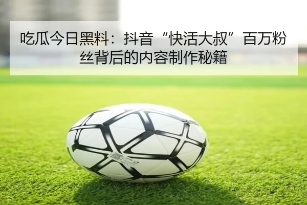 吃瓜今日黑料：抖音“快活大叔”百万粉丝背后的内容制作秘籍