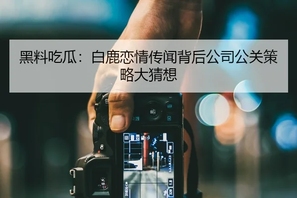 黑料吃瓜：白鹿恋情传闻背后公司公关策略大猜想